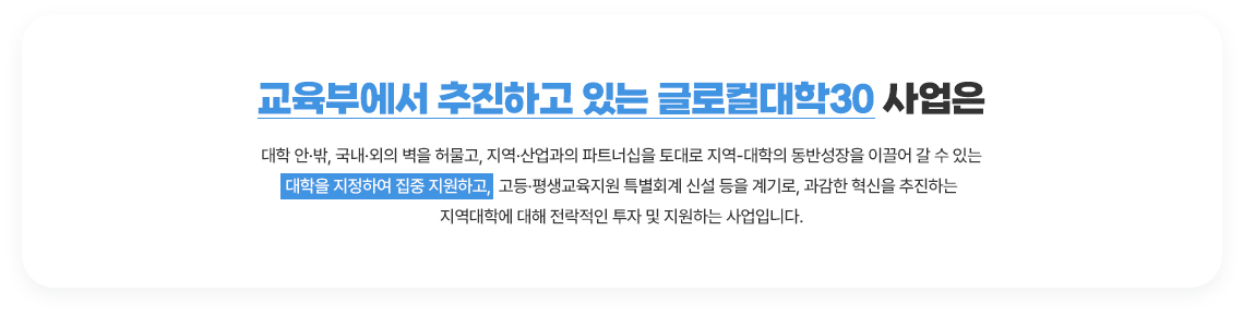 교육부에서 추진하고 있는 글로컬대학30 사업은 대학 안·밖, 국내·외의 벽을 허물고, 지역·산업과의 파트너십을
														 토대로 지역-대학의 동반성장을 이끌어 갈 수 있는 대학을 지정하여 집중 지원하고, 고등·평생교육지원 특별회계 신설 등을 계기로,
														 과감한 혁신을 추진하는 지역대학에 대해 전락적인 투자 및 지원하는 사업입니다.